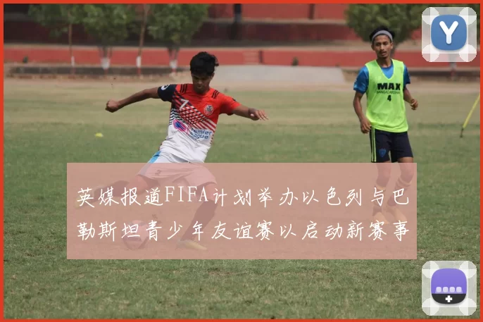 英媒报道FIFA计划举办以色列与巴勒斯坦青少年友谊赛以启动新赛事