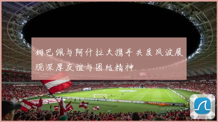 姆巴佩与阿什拉夫携手共度风波展现深厚友谊与团结精神