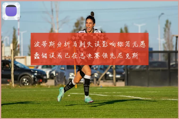 波蒂斯分析马刺失误影响称若无愚蠢错误或已在总决赛领先尼克斯