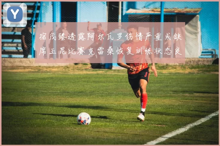 宿茂臻透露阿尔瓦罗伤情严重或缺席玉昆比赛克雷桑恢复训练状态良好