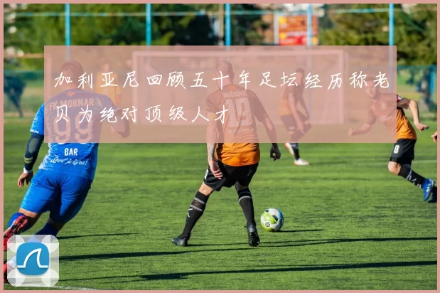 加利亚尼回顾五十年足坛经历称老贝为绝对顶级人才