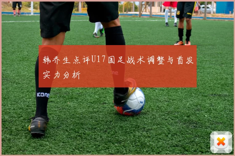 韩乔生点评U17国足战术调整与首发实力分析