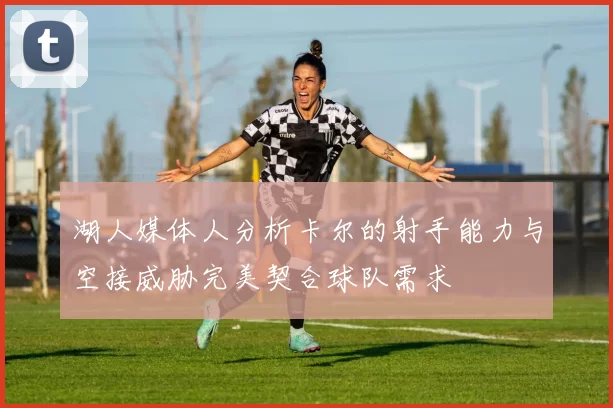 湖人媒体人分析卡尔的射手能力与空接威胁完美契合球队需求